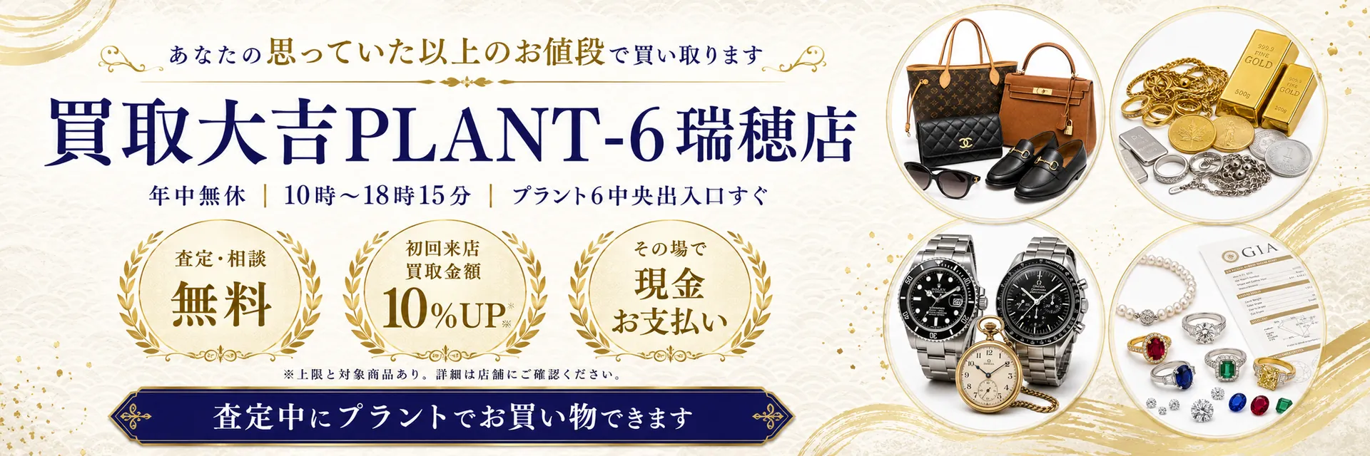 買取大吉PLANT-6瑞穂店 あなたの思っていた以上のお値段で買い取ります 年中無休 プラント6中央出入口すぐ 査定・相談無料 初回来店買取金額10%UP その場で現金お支払い 査定中にプラントでお買い物できます